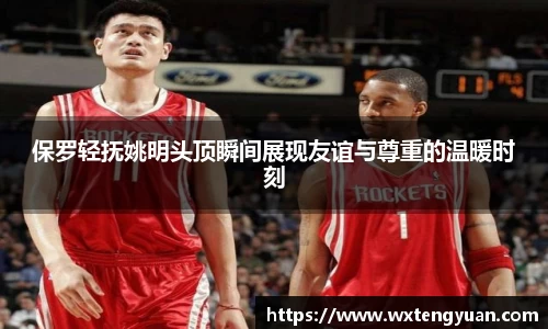 保罗轻抚姚明头顶瞬间展现友谊与尊重的温暖时刻